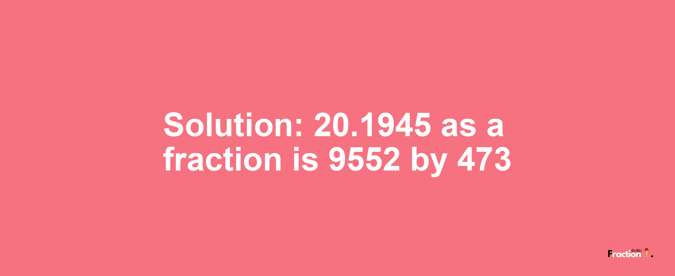 Solution:20.1945 as a fraction is 9552/473